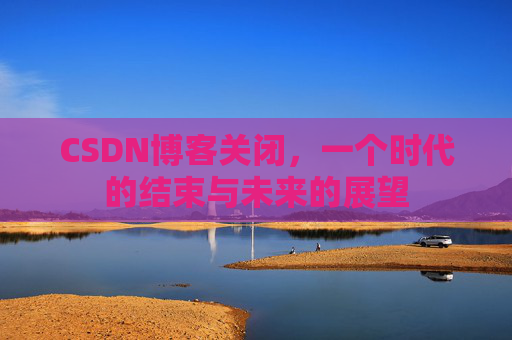 CSDN博客关闭，一个时代的结束与未来的展望